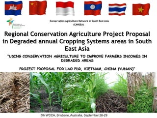 Conservation Agriculture Network in South East Asia
                                         (CANSEA)



 Regional Conservation Agriculture Project Proposal
in Degraded annual Cropping Systems areas in South
                     East Asia
 “USING CONSERVATION AGRICULTURE TO IMPROVE FARMERS INCOMES IN
                        DEGRADED AREAS

      PROJECT PROPOSAL FOR LAO PDR, VIETNAM, CHINA (YUNAN)”




               5th WCCA, Brisbane, Australia, September 26-29
 
