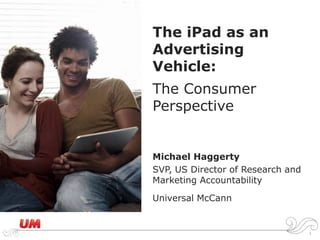The iPad as an Advertising Vehicle:The Consumer Perspective Michael Haggerty SVP, US Director of Research and Marketing Accountability Universal McCann 1 