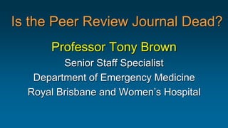 Is the Peer Review Journal Dead?
Professor Tony Brown
Senior Staff Specialist
Department of Emergency Medicine
Royal Brisbane and Women’s Hospital
 