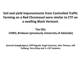 Soil and yield improvements from Controlled Traffic
Farming on a Red Chromosol were similar to CTF on
              a swelling Black Vertosol.

                        Tim Ellis
   CSIRO, Brisbane (previously University of Adelaide)



 Soroush Sedaghatpour, Cliff Hignett, Hugh Cameron, John Thomas, Jeff
              Tullberg, Terry Riley and 1 x 106 students
 
