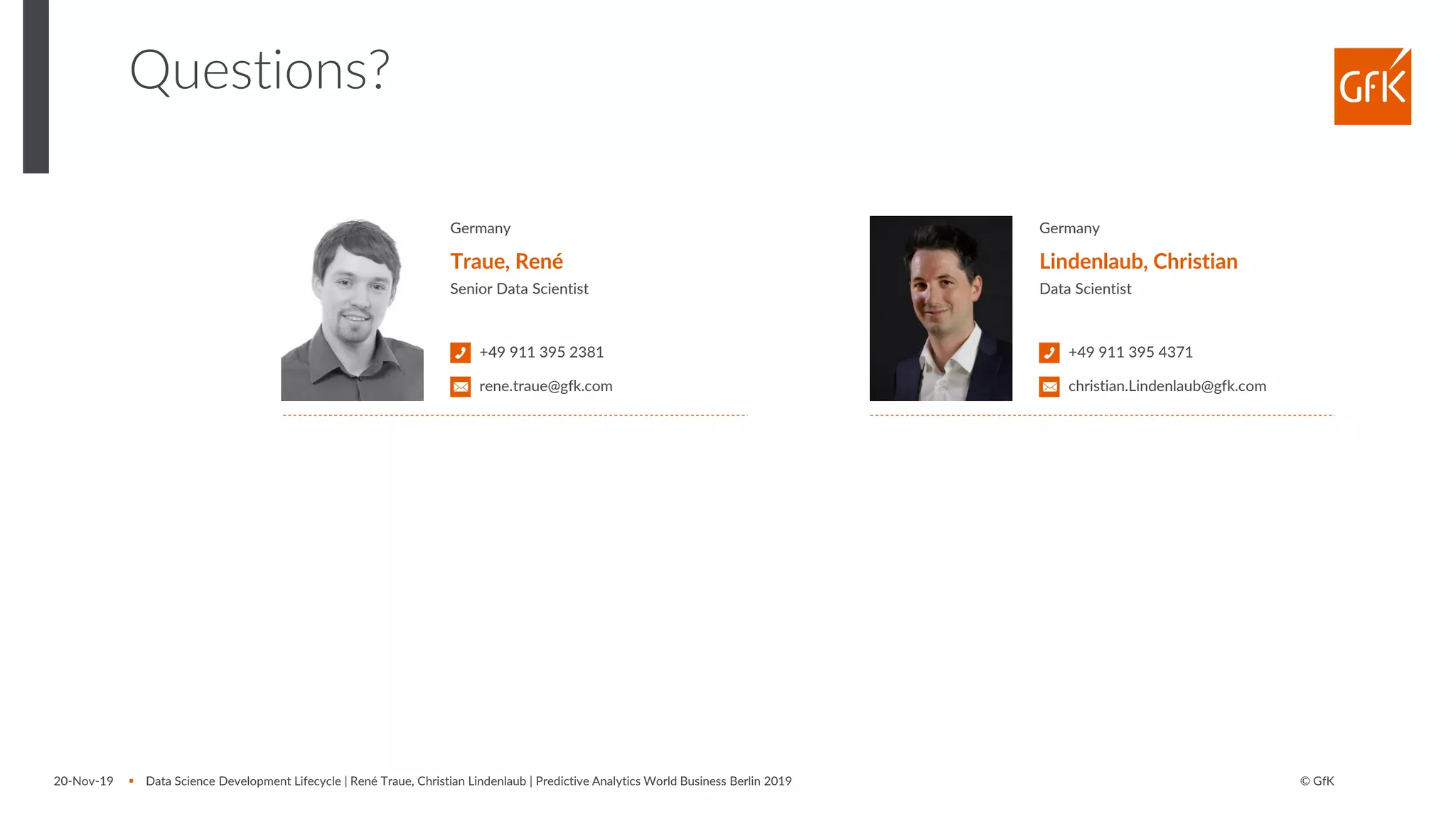 © GfK20-Nov-19 ▪ Data Science Development Lifecycle | René Traue, Christian Lindenlaub | Predictive Analytics World Business Berlin 2019
Questions?
Germany
Traue, René
Senior Data Scientist
+49 911 395 2381
rene.traue@gfk.com
Germany
Lindenlaub, Christian
Data Scientist
+49 911 395 4371
christian.Lindenlaub@gfk.com
 