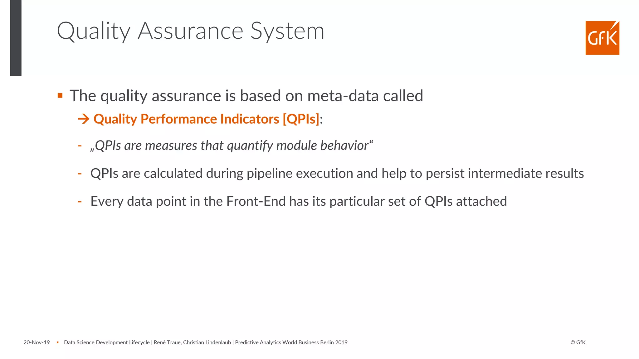 © GfK
Quality Assurance System
▪ The quality assurance is based on meta-data called
→ Quality Performance Indicators [QPIs]:
- „QPIs are measures that quantify module behavior“
- QPIs are calculated during pipeline execution and help to persist intermediate results
- Every data point in the Front-End has its particular set of QPIs attached
20-Nov-19 ▪ Data Science Development Lifecycle | René Traue, Christian Lindenlaub | Predictive Analytics World Business Berlin 2019
 