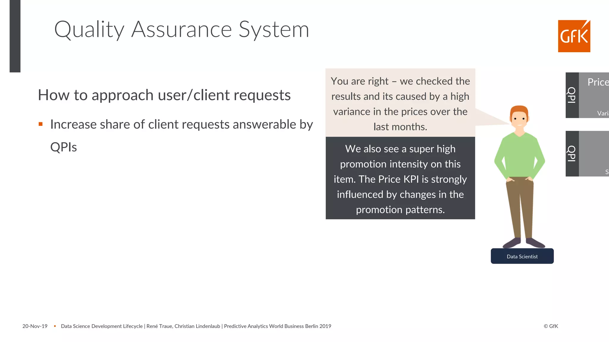 © GfK
Quality Assurance System
20-Nov-19 ▪ Data Science Development Lifecycle | René Traue, Christian Lindenlaub | Predictive Analytics World Business Berlin 2019
QPI
Data Scientist
You are right – we checked the
results and its caused by a high
variance in the prices over the
last months.
Price
Varia
QPI
Sh
We also see a super high
promotion intensity on this
item. The Price KPI is strongly
influenced by changes in the
promotion patterns.
How to approach user/client requests
▪ Increase share of client requests answerable by
QPIs
 