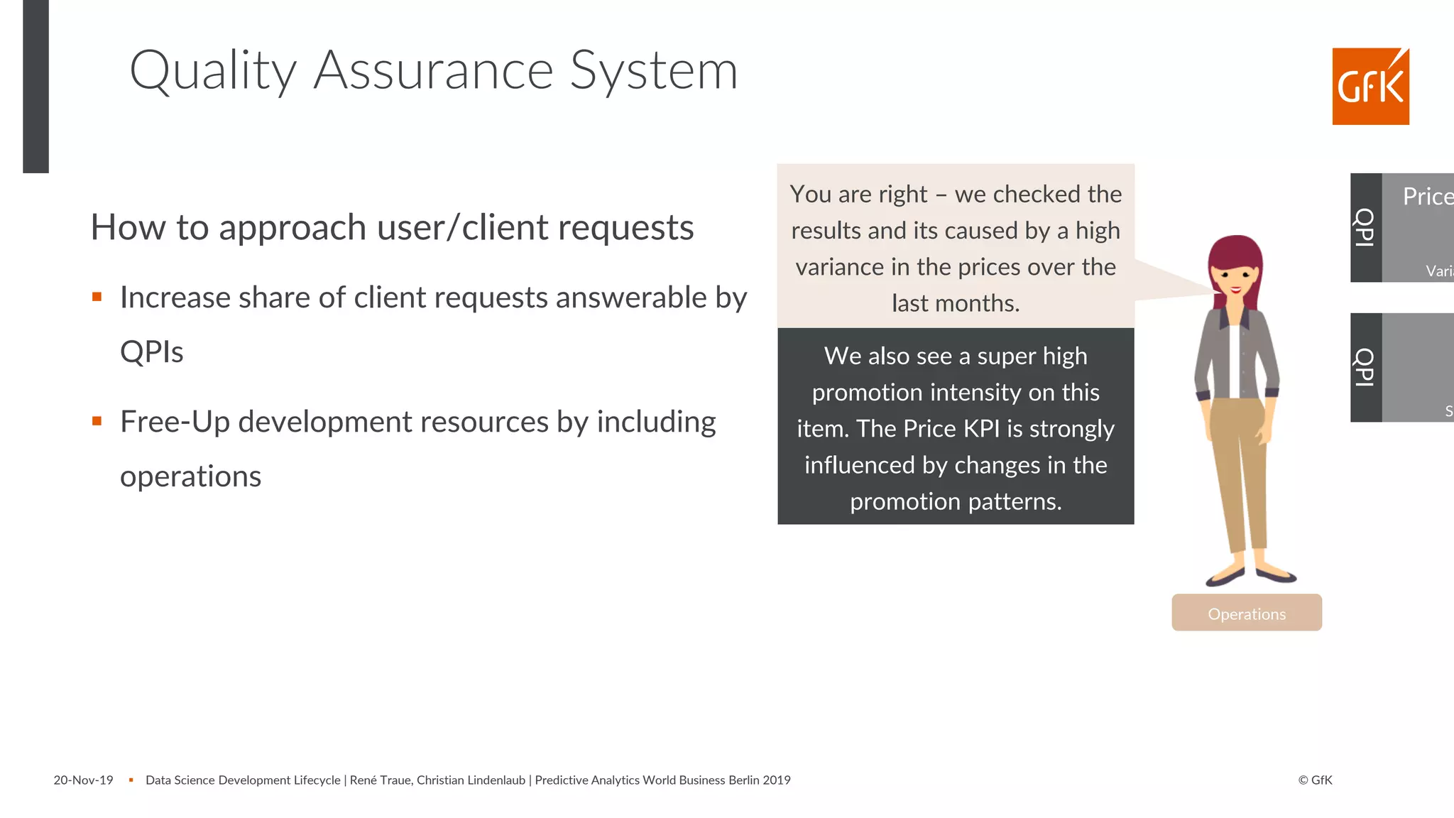 © GfK
Quality Assurance System
20-Nov-19 ▪ Data Science Development Lifecycle | René Traue, Christian Lindenlaub | Predictive Analytics World Business Berlin 2019
QPI
Operations
Price
Varia
QPI
Sh
We also see a super high
promotion intensity on this
item. The Price KPI is strongly
influenced by changes in the
promotion patterns.
How to approach user/client requests
▪ Increase share of client requests answerable by
QPIs
▪ Free-Up development resources by including
operations
You are right – we checked the
results and its caused by a high
variance in the prices over the
last months.
 