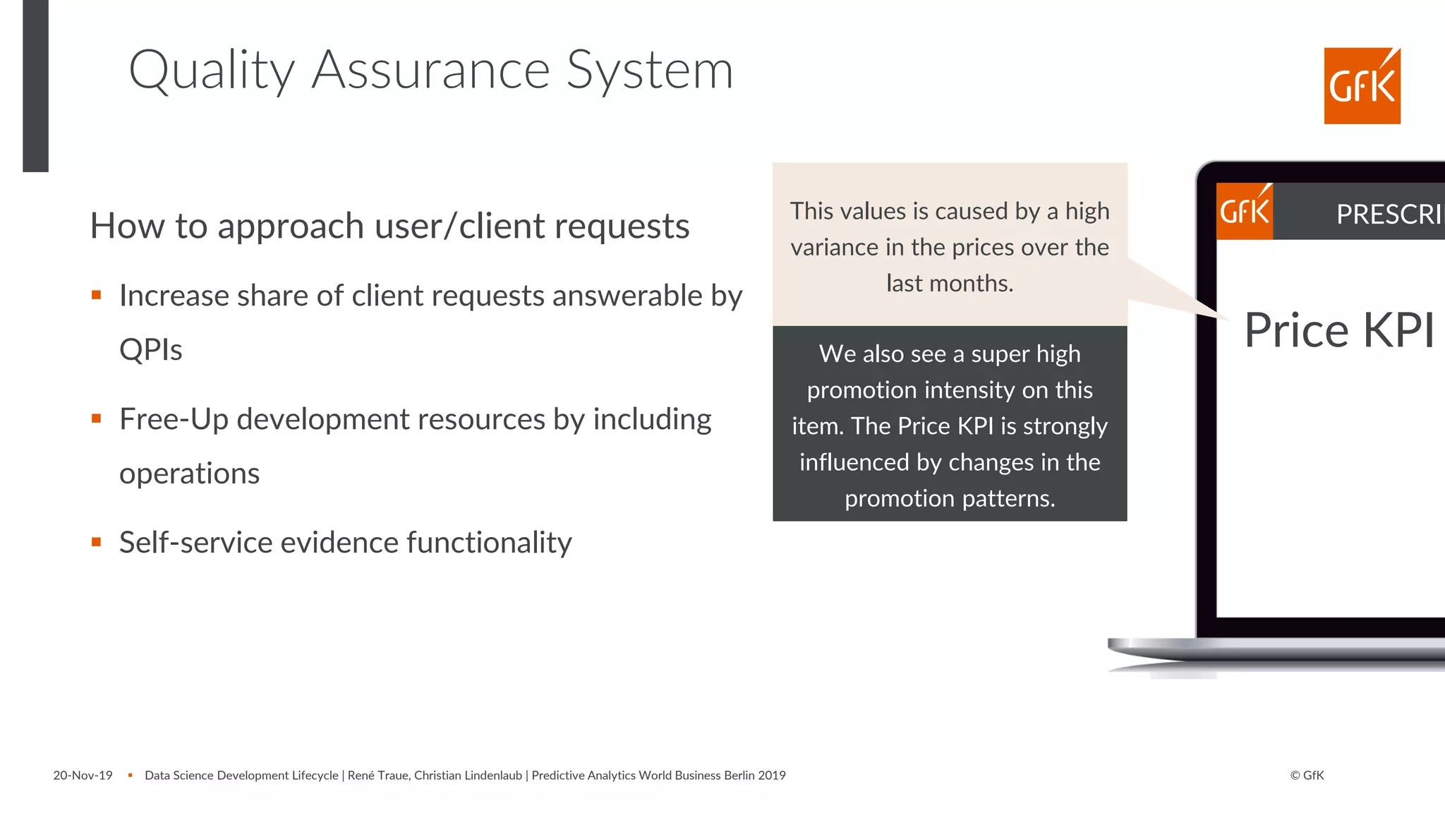 © GfK
Quality Assurance System
20-Nov-19 ▪ Data Science Development Lifecycle | René Traue, Christian Lindenlaub | Predictive Analytics World Business Berlin 2019
We also see a super high
promotion intensity on this
item. The Price KPI is strongly
influenced by changes in the
promotion patterns.
How to approach user/client requests
▪ Increase share of client requests answerable by
QPIs
▪ Free-Up development resources by including
operations
▪ Self-service evidence functionality
PRESCRIP
Price KPI
This values is caused by a high
variance in the prices over the
last months.
 