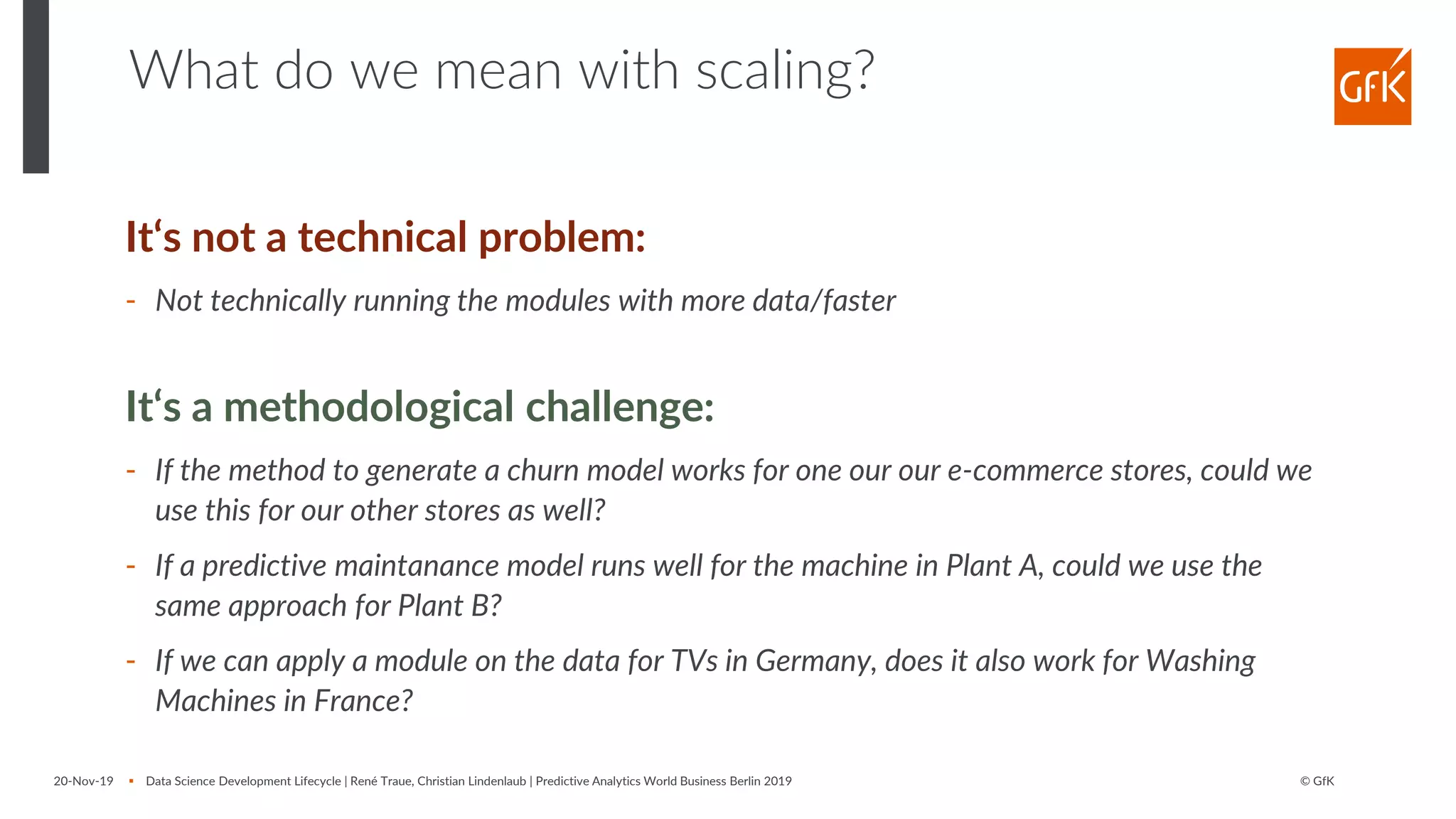 © GfK20-Nov-19 ▪ Data Science Development Lifecycle | René Traue, Christian Lindenlaub | Predictive Analytics World Business Berlin 2019
What do we mean with scaling?
It‘s not a technical problem:
- Not technically running the modules with more data/faster
It‘s a methodological challenge:
- If the method to generate a churn model works for one our our e-commerce stores, could we
use this for our other stores as well?
- If a predictive maintanance model runs well for the machine in Plant A, could we use the
same approach for Plant B?
- If we can apply a module on the data for TVs in Germany, does it also work for Washing
Machines in France?
 