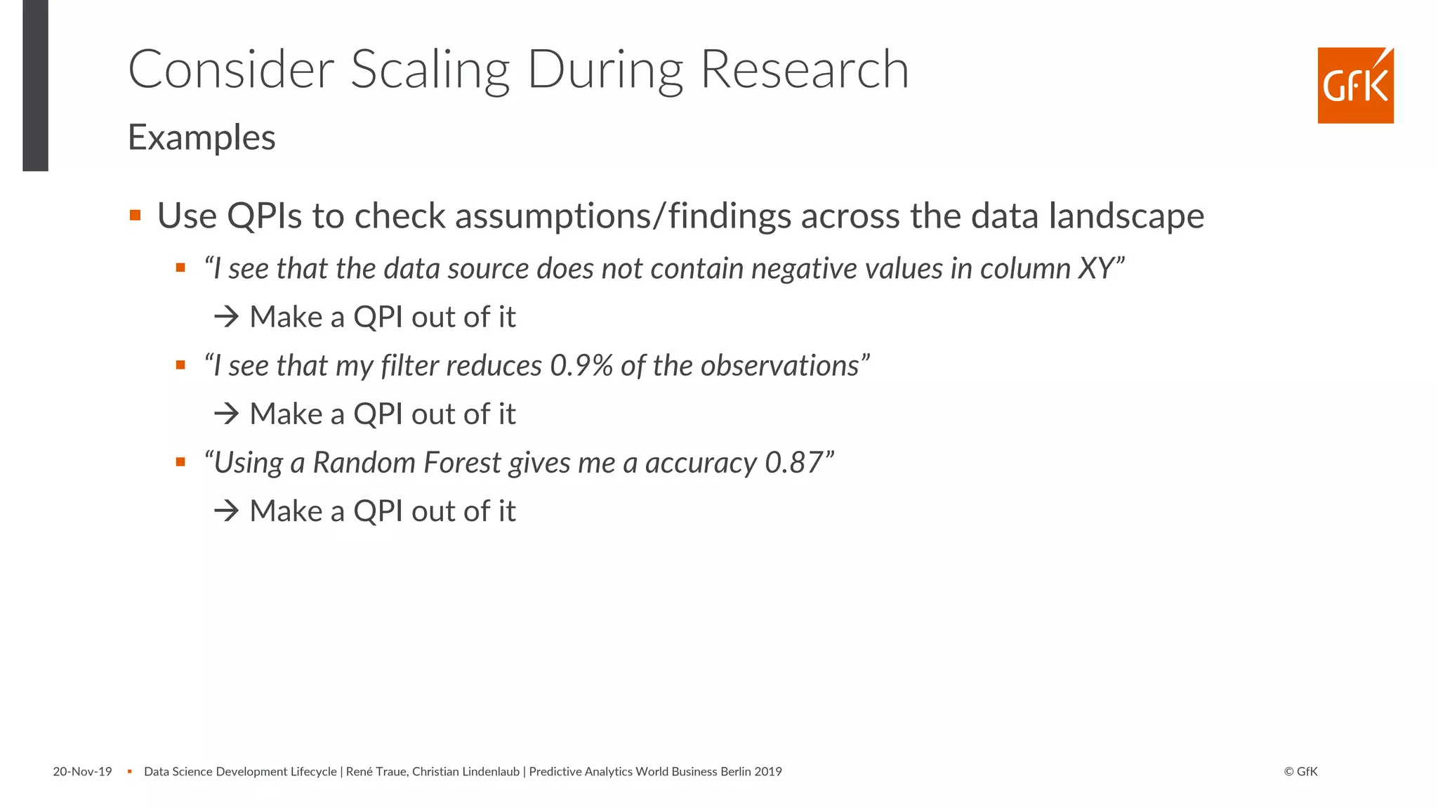 © GfK
Consider Scaling During Research
Examples
▪ Use QPIs to check assumptions/findings across the data landscape
▪ “I see that the data source does not contain negative values in column XY”
→ Make a QPI out of it
▪ “I see that my filter reduces 0.9% of the observations”
→ Make a QPI out of it
▪ “Using a Random Forest gives me a accuracy 0.87”
→ Make a QPI out of it
20-Nov-19 ▪ Data Science Development Lifecycle | René Traue, Christian Lindenlaub | Predictive Analytics World Business Berlin 2019
 