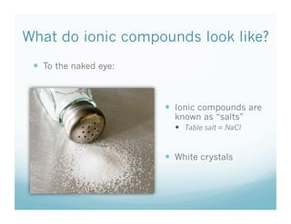 What do ionic compounds look like?
To the naked eye:
Ionic compounds are
known as “salts”
Table salt = NaCl
White crystals