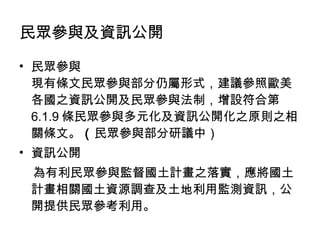 民眾參與 現有條文民眾參與部分仍屬形式，建議參照歐美各國之資訊公開及民眾參與法制，增設符合第 6.1.9 條民眾參與多元化及資訊公開化之原則之相關條文。 （ 民眾參與部分研議中） 資訊公開 為有利民眾參與監督國土計畫之落實，應將國土計畫相關國土資源調查及土地利用監測資訊，公開提供民眾參考利用。 民眾參與及資訊公開 
