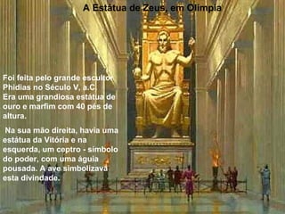 A Estátua de Zeus, em Olímpia
Foi feita pelo grande escultor
Phidias no Século V, a.C.
Era uma grandiosa estátua de
ouro e marfim com 40 pés de
altura.
Na sua mão direita, havia uma
estátua da Vitória e na
esquerda, um ceptro - símbolo
do poder, com uma águia
pousada. A ave simbolizava
esta divindade.
 