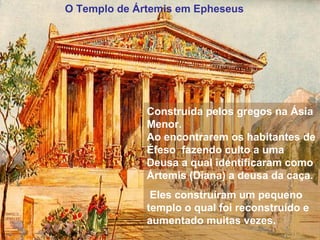 O Templo de Ártemis em Epheseus
Construída pelos gregos na Ásia
Menor.
Ao encontrarem os habitantes de
Éfeso fazendo culto a uma
Deusa a qual identificaram como
Ártemis (Diana) a deusa da caça.
Eles construíram um pequeno
templo o qual foi reconstruído e
aumentado muitas vezes.
 