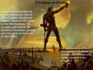 O Colosso de Rhodes.
Era uma grande estátua de
bronze erguida por volta de
280 a.C. pelos cidadãos de
Rhodes, capital da ilha grega
no Mar Mediterrâneo - foi
ocupada pelo exército de
Demétrio Poliorcetes, general
que mais tarde se tornou rei
da Macedónia
Há registos de que foram
necessários 900 carros
puxados por camelos para
transportar todo o seu
bronze.
 