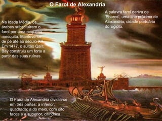 O Farol de Alexandria
A palavra farol deriva de
'Pharos', uma ilha próxima de
Alexandria, cidade portuária
do Egipto.
O Farol de Alexandria dividia-se
em três partes: a inferior,
quadrada; a do meio, com oito
faces e a superior, cilíndrica
Na Idade Média, os
árabes substituíram o
farol por uma pequena
mesquita. Manteve-se
de pé até ao século XII.
Em 1477, o sultão Qa'it
Bay construiu um forte a
partir das suas ruínas.
 