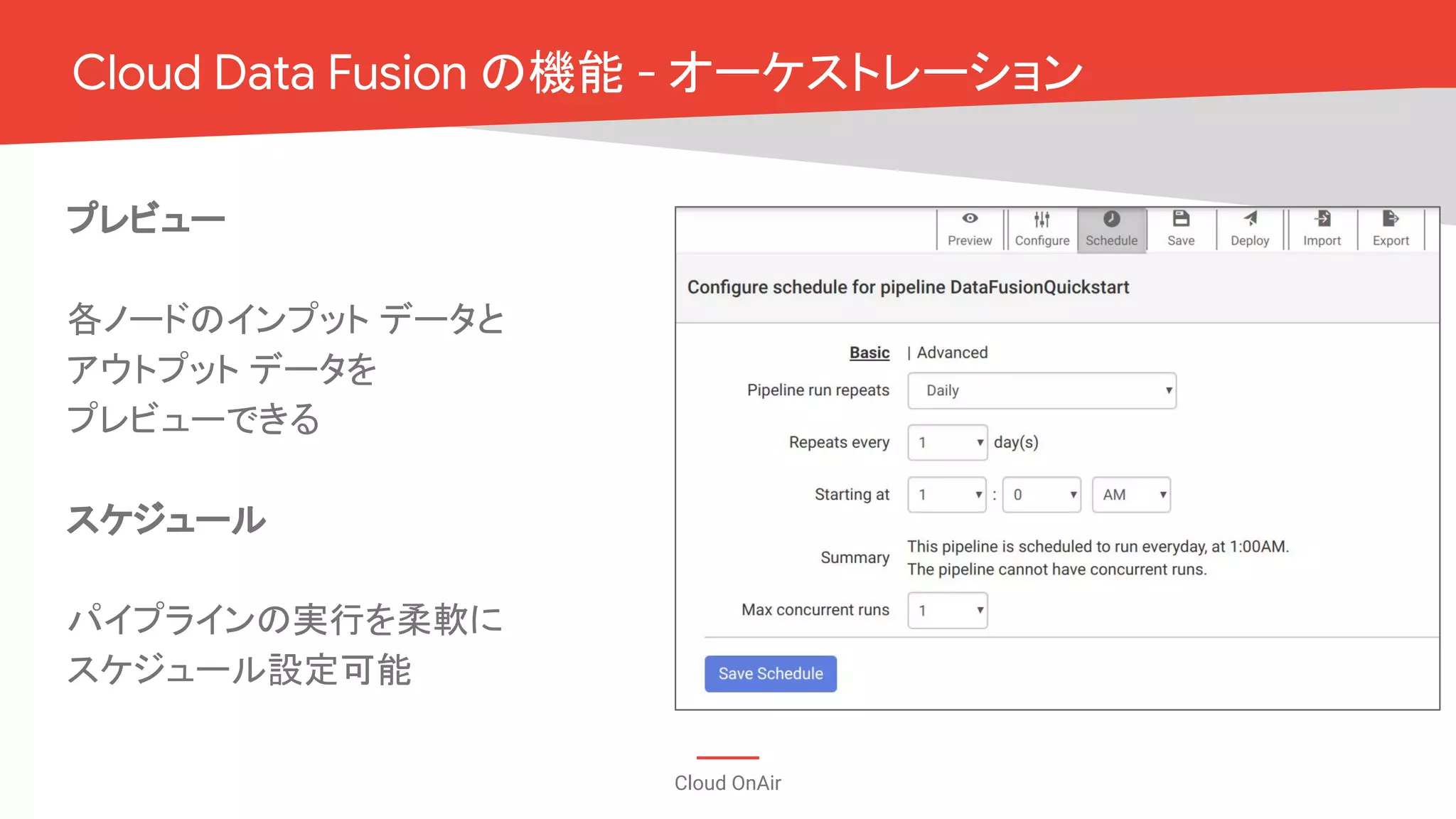 Cloud OnAir
Cloud Data Fusion の機能 - オーケストレーション
プレビュー
各ノードのインプット データと
アウトプット データを
プレビューできる
スケジュール
パイプラインの実行を柔軟に
スケジュール設定可能
 