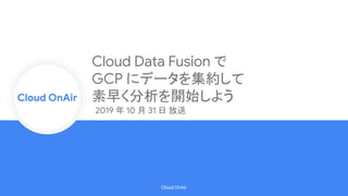 Cloud Onr
Cloud OnAir
Cloud OnAir
Cloud Data Fusion で
GCP にデータを集約して
素早く分析を開始しよう
2019 年 10 月 31 日 放送
 