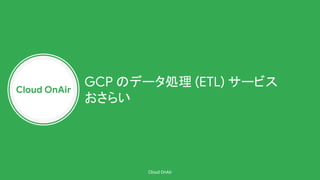 Cloud OnAir
Cloud OnAir
GCP のデータ処理 (ETL) サービス
おさらい
 