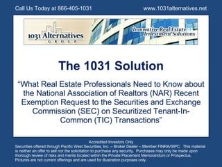 The 1031 Solution “ What Real Estate Professionals Need to Know about the National Association of Realtors (NAR) Recent Exemption Request to the Securities and Exchange Commission (SEC) on Securitized Tenant-In-Common (TIC) Transactions” Call Us Today at 866-405-1031  www.1031alternatives.net Accredited Investors Only Securities offered through Pacific West Securities, Inc. – Broker Dealer – Member FINRA/SIPC.  This material is neither an offer to sell nor the solicitation to purchase any security.  Purchases may only be made upon thorough review of risks and merits located within the Private Placement Memorandum or Prospectus.  Pictures are not current offerings and are used for illustration purposes only. 