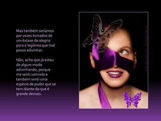 Mas também seríamos por vezes tomados de um êxtase de alegria pura e legítima que mal posso adivinhar. Não, acho que já estou de algum modo adivinhando, porque me senti sorrindo e também senti uma espécie de pudor que se tem diante do que é grande demais.