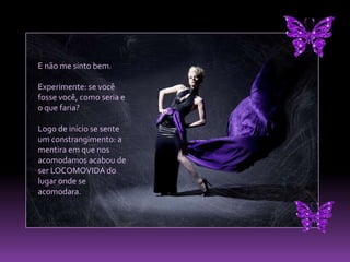 E não me sinto bem. Experimente: se você fosse você, como seria e o que faria? Logo de início se sente um constrangimento: a mentira em que nos acomodamos acabou de ser LOCOMOVIDA do lugar onde se acomodara. 