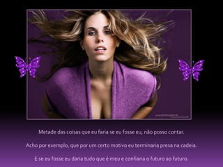 Metade das coisas que eu faria se eu fosse eu, não posso contar. Acho por exemplo, que por um certo motivo eu terminaria presa na cadeia. E se eu fosse eu daria tudo que é meu e confiaria o futuro ao futuro.