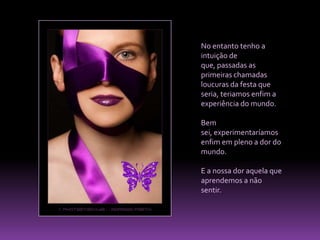 No entanto tenho a intuição de que, passadas as primeiras chamadas loucuras da festa que seria, teriamos enfim a experiência do mundo. Bem sei, experimentaríamos enfim em pleno a dor do mundo. E a nossa dor aquela que aprendemos a não sentir. 