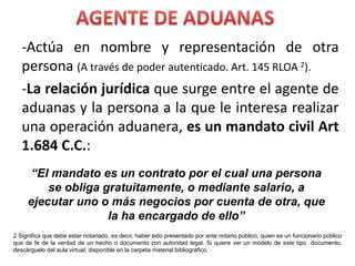 -Actúa en nombre y representación de otra
persona (A través de poder autenticado. Art. 145 RLOA 2).
-La relación jurídica que surge entre el agente de
aduanas y la persona a la que le interesa realizar
una operación aduanera, es un mandato civil Art
1.684 C.C.:
“El mandato es un contrato por el cual una persona
se obliga gratuitamente, o mediante salario, a
ejecutar uno o más negocios por cuenta de otra, que
la ha encargado de ello”
2 Significa que debe estar notariado, es decir, haber sido presentado por ante notario público, quien es un funcionario público
que da fe de la verdad de un hecho o documento con autoridad legal. Si quiere ver un modelo de este tipo documento,
descárguelo del aula virtual, disponible en la carpeta material bibliográfico.
 
