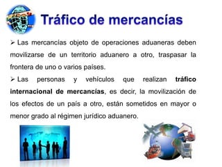  Las mercancías objeto de operaciones aduaneras deben
movilizarse de un territorio aduanero a otro, traspasar la
frontera de uno o varios países.
 Las personas y vehículos que realizan tráfico
internacional de mercancías, es decir, la movilización de
los efectos de un país a otro, están sometidos en mayor o
menor grado al régimen jurídico aduanero.
 