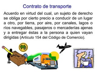 Acuerdo en virtud del cual, un sujeto de derecho
se obliga por cierto precio a conducir de un lugar
a otro, por tierra, por aire, por canales, lagos o
ríos navegables, pasajeros o mercaderías ajenas
y a entregar éstas a la persona a quien vayan
dirigidas (Artículo 154 del Código de Comercio).
 