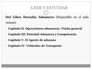 LEER Y ESTUDIAR
 Del Libro Derecho Aduanero (Disponible en el aula
virtual):
 Capítulo II. Operaciones aduaneras. Visión general
 Capítulo III. Potestad Aduanera y Competencia.
 Capítulo V. El Agente de aduanas
 Capítulo IV. Vehículos de Transporte
 