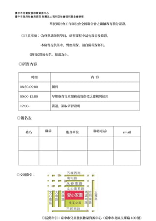 臺中市兒童發展啟蒙資源中心 
臺中市政府社會局委託 財團法人瑪利亞社會福利基金會辦理 
華民國社會工作師公會全國聯合會之繼續教育積分認證。 
　　◎注意事項：‧為尊重講師與學員，研習課程中請勿錄音及錄影。 
　　　　　　　　‧本研習提供茶水，響應環保，請自備環保杯具。 
‧即日起開放報名，額滿為止。 
　◎研習內容 
時間內 容 
08:50-09:00 報到 
09:00-12:00 早期療育兒童服務成效指標之建構與使用 
12:00- 簽退、領取研習證明 
◎報名表 
姓名職稱服務單位聯絡電話/ email 
◎交通指引： 
◎活動指引：：臺中市兒童發展啟蒙資源中心（（臺中市北區民權路440000號）） 
 