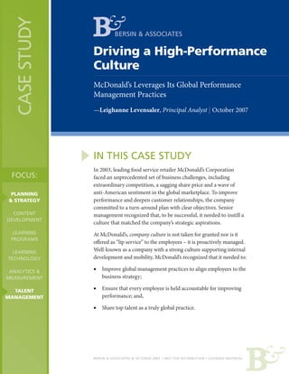 CASE STUDY             BERSIN & ASSOCIATES

                Driving a High-Performance
                Culture
                McDonald’s Leverages Its Global Performance
                Management Practices
                —Leighanne Levensaler, Principal Analyst | October 2007




                IN THIS CASE STUDY
                In 2003, leading food service retailer McDonald’s Corporation
 FOCUS:         faced an unprecedented set of business challenges, including
                extraordinary competition, a sagging share price and a wave of
 PLANNING       anti-American sentiment in the global marketplace. To improve
& STRATEGY      performance and deepen customer relationships, the company
                committed to a turn-around plan with clear objectives. Senior
  CONTENT       management recognized that, to be successful, it needed to instill a
DEVELOPMENT
                culture that matched the company’s strategic aspirations.
  LEARNING      At McDonald’s, company culture is not taken for granted nor is it
 PROGRAMS
                offered as “lip service” to the employees – it is proactively managed.
  LEARNING      Well-known as a company with a strong culture supporting internal
TECHNOLOGY      development and mobility, McDonald’s recognized that it needed to:

 ANALYTICS &    •   Improve global management practices to align employees to the
MEASUREMENT         business strategy;

  TALENT        •   Ensure that every employee is held accountable for improving
MANAGEMENT          performance; and,

                •   Share top talent as a truly global practice.




                BERSIN & ASSOCIATES © OCTOBER 2007 • NOT FOR DISTRIBUTION • LICENSED MATERIAL
 