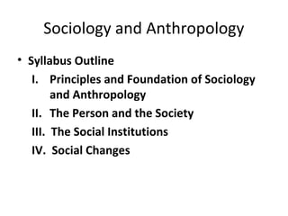 Sociology and Anthropology
• Syllabus Outline
I. Principles and Foundation of Sociology
and Anthropology
II. The Person and the Society
III. The Social Institutions
IV. Social Changes
 