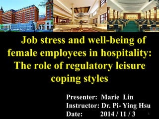 Job stress and well-being of
female employees in hospitality:
The role of regulatory leisure
coping styles
Presenter: Marie Lin
Instructor: Dr. Pi- Ying Hsu
Date: 2014 / 11 / 3 1
 