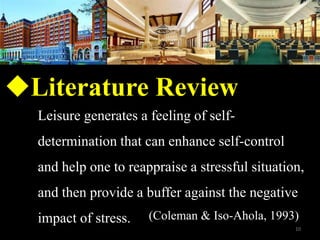 ?Literature Review
Leisure generates a feeling of self-
determination that can enhance self-control
and help one to reappraise a stressful situation,
and then provide a buffer against the negative
impact of stress. (Coleman & Iso-Ahola, 1993)
10
 