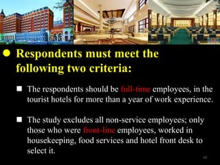 ? The respondents should be full-time employees, in the
tourist hotels for more than a year of work experience.
? The study excludes all non-service employees; only
those who were front-line employees, worked in
housekeeping, food services and hotel front desk to
select it.
? Respondents must meet the
following two criteria:
14
 