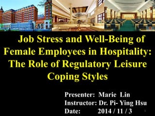 Job Stress and Well-Being of
Female Employees in Hospitality:
The Role of Regulatory Leisure
Coping Styles
Presenter: Marie Lin
Instructor: Dr. Pi- Ying Hsu
Date: 2014 / 11 / 3 1
 