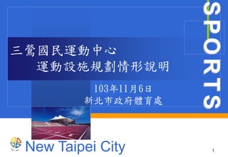 New Taipei City 
SPORTS 
1 
三鶯國民運動中心 
運動設施規劃情形說明 
103年11月6日 
新北市政府體育處 
 