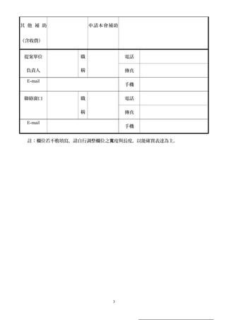 其 他 補 助
（含收費）
申請本會補助
提案單位
負責人
職
稱
電話
傳真
E-mail
手機
聯絡窗口 職
稱
電話
傳真
E-mail
手機
註：欄位若不敷填寫，請自行調整欄位之 度與長度，以能確實表達為主。寬
3
 