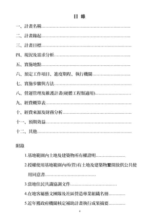 目 錄
一、計畫名稱………………………………………………………
二、計畫緣起………………………………………………………
三、計畫目標…………………………….…………………………
四、現況及需求分析………………………………………………
五、實施地點………………………………………………………
六、預定工作項目、進度期程、執行機關………………………
七、實施步驟與方法……………………………………………….
八、營運管理及維護計畫(硬體工程類適用)..……………………
九、經費概算表……….……………………………………………
十、經費來源及財務分析……………………….…………………
十一、預期效益.……………………………………………………
十二、其他………………………………………………………….
附錄
1.基地範圍內土地及建築物所有權證明…………………
2.授權使用基地範圍內所(管)有土地及建築物 開放供公共使暨
用同意書………………………………
3.當地住民共識協調文件……………………………
4.在地客屬藝文團隊及社區營造專業組織名冊…………
5.近年獲政府機關核定補助計畫執行成果摘要…………
4
 