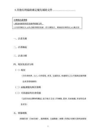 6.其他有利協助審定優先補助文件………………………
一、計畫名稱
二、計畫緣起
三、計畫目標
四、現況及需求分析
（一）現況
（含社會經濟、人口、自然環境、產業、交通狀況、周邊既有之公共服務設施與鄰
近產業環境關係）
（二）面臨課題及解決策略
（三）可資連結的社會資源
（包括社區民 參與概述、結合地方文史工作團隊、農會、社區組織、客家特色產眾
業者等）
五、實施地點
(相關位置（含區位圖）、服務範圍、交通動線；硬體工程類計畫應另敘明面積規
5
※填寫注意事項
1.應逐項確實填寫及檢齊相關文件。
2.計畫書應以Ａ 4 直式橫書撰寫及統一於左側裝訂，惟圖說比例得以 A3 橫式清
 