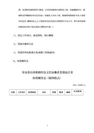 模，並請附周邊環境照片數張。計畫基地範圍內建物及土地，如屬機關所有，應
檢附該管機關使用同意書(函)；如屬私人所有土地，應檢附地籍圖影本及土地使
用同意書。機關及私人之土地使用同意書(函)有效期間至少為五年，惟本會得視補
助額度要求酌予延長提供公 使用年限。眾 )
六、預定工作項目、進度期程、執行機關
七、實施步驟與方法
八、營運管理及維護計畫(硬體工程類適用)
九、經費概算表
客家委員會推動特色文化加 產業發展計畫值
經費概算表（範例格式）
(單位：新臺幣 元)
序號 工作項目 經費類別 項目 單價 數量 總價
容 明內 說
6
 