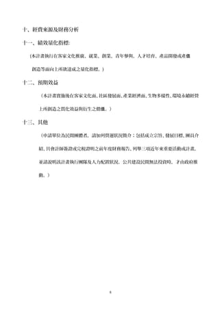 十、經費來源及財務分析
十一、績效量化指標:
(本計畫執行在客家文化推廣、就業、創業、青年參與、人才培育、產品開發或產值
創造等面向上所欲達成之量化指標。)
十二、預期效益
（本計畫實施後在客家文化面、社區發展面、產業經濟面、生物多樣性、環境永續經營
上所創造之質化效益與衍生之價 。值 ）
十三、其他
（申請單位為民間團體者，請加列營運狀況簡介；包括成立宗旨、發展目標、團員介
紹、具會計師簽證或完稅證明之前年度財務報告、列舉三項近年來重要活動或計畫，
並請說明該計畫執行團隊及人力配置狀況。公共建設民間無法投資時，才由政府推
動。）
8
 