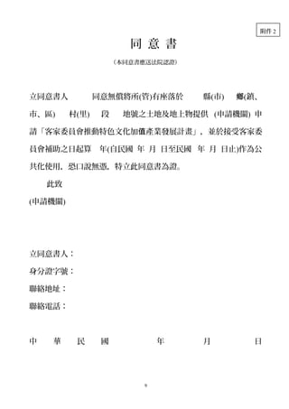 同 意 書
（本同意書應送法院認證）
立同意書人 同意無償將所(管)有座落於 縣(市) 鄉(鎮、
市、區) 村(里) 段 地號之土地及地上物提供 (申請機關) 申
請「客家委員會推動特色文化加 產業發展計畫」，並於接受客家委值
員會補助之日起算 年(自民國 年 月 日至民國 年 月 日止)作為公
共化使用，恐口說無憑，特立此同意書為證。
此致
(申請機關)
立同意書人：
身分證字號：
聯絡地址：
聯絡電話：
中 華 民 國 年 月 日
9
附件 2
 