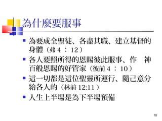 10 
為什麼要服事 
 為要成全聖徒、各盡其職、建立基督的 
身體（弗4：12） 
 各人要照所得的恩賜彼此服事、作　神 
百般恩賜的好管家（彼前4：10） 
 這一切都是這位聖靈所運行、隨己意分 
給各人的（林前12:11） 
 人生上半場是為下半場預備 
 