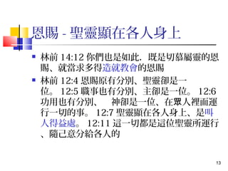 13 
恩賜-聖靈顯在各人身上 
 林前14:12你們也是如此．既是切慕屬靈的恩 
賜、就當求多得造就教會的恩賜 
 林前12:4恩賜原有分別、聖靈卻是一 
位。12:5職事也有分別、主卻是一位。12:6 
功用也有分別、　神卻是一位、在眾人裡面運 
行一切的事。12:7聖靈顯在各人身上、是叫 
人得益處。12:11這一切都是這位聖靈所運行 
、隨己意分給各人的 
 