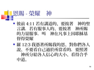 14 
恩賜-榮耀　神 
 彼前4:11若有講道的、要按著　神的聖 
言講．若有服事人的、要按著　神所賜 
的力量服事．叫　神在凡事上因耶穌基 
督得榮耀 
 羅12:3我憑著所賜我的恩、對你們各人 
說、不要看自己過於所當看的．要照著 
　神所分給各人信心的大小、看得合乎 
中道。 
 