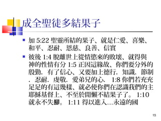 15 
成全聖徒多結果子 
 加5:22聖靈所結的果子、就是仁愛、喜樂、 
和平、忍耐、恩慈、良善、信實 
 彼後1:4脫離世上從情慾來的敗壞、就得與　 
神的性情有分1:5正因這緣故、你們要分外的 
殷勤．有了信心、又要加上德行．知識．節制 
．忍耐．虔敬．愛弟兄的心．1:8你們若充充 
足足的有這幾樣、就必使你們在認識我們的主 
耶穌基督上、不至於閒懶不結果子了。1:10 
就永不失腳。1:11得以進入…永遠的國 
 