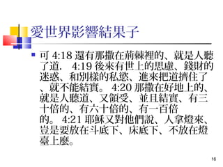 16 
愛世界影響結果子 
 可4:18還有那撒在荊棘裡的、就是人聽 
了道．4:19後來有世上的思慮、錢財的 
迷惑、和別樣的私慾、進來把道擠住了 
、就不能結實。4:20那撒在好地上的、 
就是人聽道、又領受、並且結實、有三 
十倍的、有六十倍的、有一百倍 
的。4:21耶穌又對他們說、人拿燈來、 
豈是要放在斗底下、床底下、不放在燈 
臺上麼。 
 