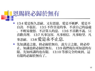 17 
恩賜終必歸於無有 
 13:4愛是恆久忍耐、又有恩慈．愛是不嫉妒．愛是不 
自誇．不張狂．13:5不作害羞的事．不求自己的益處 
．不輕易發怒．不計算人的惡．13:6不喜歡不義．只 
喜歡真理．13:7凡事包容．凡事相信．凡事盼望．凡 
事忍耐。13:8愛是永不止息． 
 先知講道之能、終必歸於無有．說方言之能、終必停 
止、知識也終必歸於無有。13:9我們現在所知道的有 
限、先知所講的也有限．13:10等那完全的來到、這 
有限的必歸於無有了。 
 