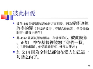 18 
彼此相愛 
 彼前4:8最要緊的是彼此切實相愛．因為愛能遮掩 
許多的罪（主接納彼得，不紀念他的罪，他受激勵 
服事-餵養主的羊） 
 弗4:32並要以恩慈相待、存憐憫的心、彼此饒恕 
、正如　神在基督裡饒恕了你們一樣。 
（主接納保羅，他受激勵服事-外邦人使者） 
 加5:14因為全律法都包在愛人如己這一 
句話之內了。 
 